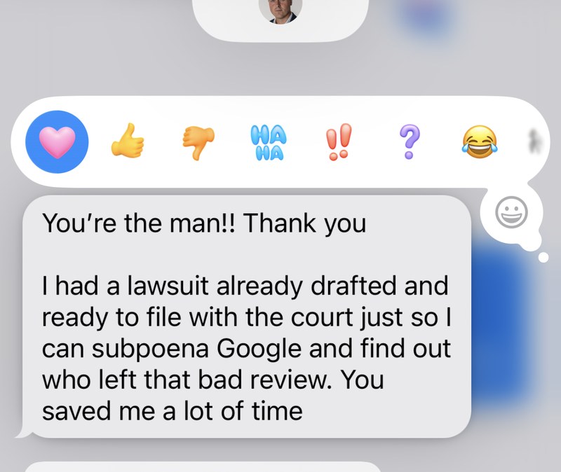 Client message: You're the man! Thank you. I had a lawsuit already drafted and ready to file with the court just so I can subpoena Google and find out who left that bad review. You saved me a lot of time.