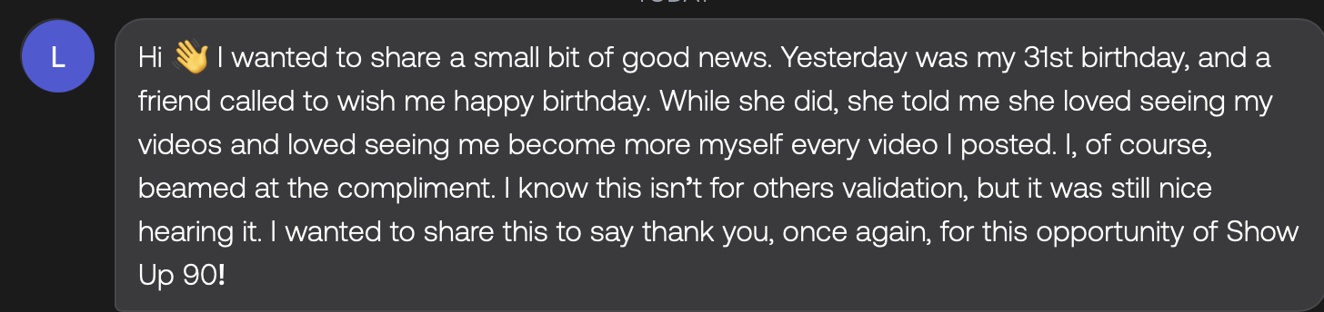 Text message from Hubert: Hi 👋 I wanted to share a small bit of good news. Yesterday was my 31st birthday, and a friend called to wish me happy birthday. While she did, she told me she loved seeing my videos and loved seeing me become more myself every video I posted. I, of course, beamed at the compliment. I know this isn't for others validation, but it was still nice hearing it. I wanted to share this to say thank you, once again, for this opportunity of Show Up 90!