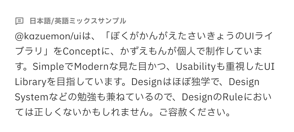 フォントのサンプルテキスト「@kazuemon/uiは、「ぼくがかんがえたさいきょうのUIライブラリ」をConceptに、かずえもんが個人で制作しています。SimpleでModernな見た目かつ、Usabilityも重視したUI Libraryを目指しています。Designはほぼ独学で、Design Systemなどの勉強も兼ねているので、DesignのRuleにおいては正しくないかもしれません。ご容赦ください。」