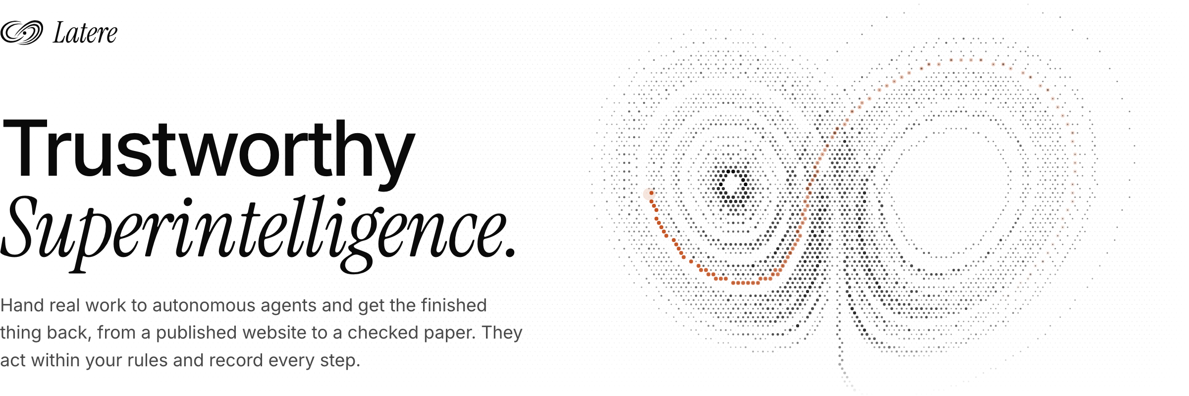 Latere: Trustworthy Superintelligence. Hand real work to autonomous agents and get the finished thing back, from a published website to a checked paper. They act within your rules and record every step.
