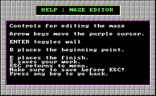 HELP: MAZE EDITOR - Controls for editing the maze - Arrow keys move the purple cursor. ENTER toggles wall. B places the beginning point. E places the finish. S saves your work. ESC returns to menu. Make sure to save before ESC! Press any key to go back.