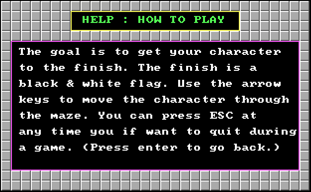 HELP: HOW TO PLAY - The goal is to get your character to the finish. The finish is a black & white flag. Use the arrow keys to move the character through the maze. You can press ESC at any time you if want [sic] to quite during a game. (Press enter to go back.)