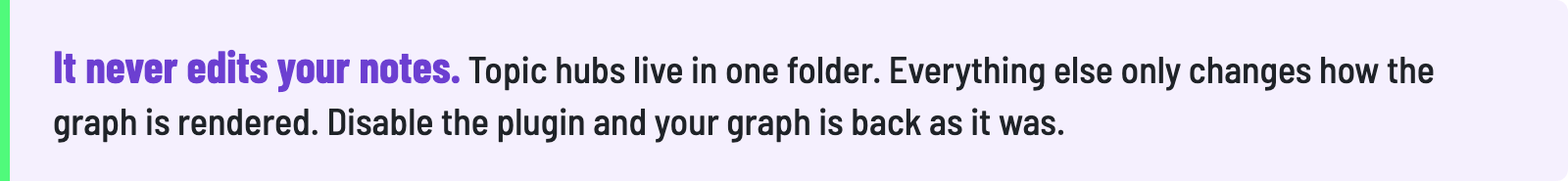 It never edits your notes. Topic hubs live in one folder. Everything else only changes how the graph is rendered. Disable the plugin and your graph is back as it was.