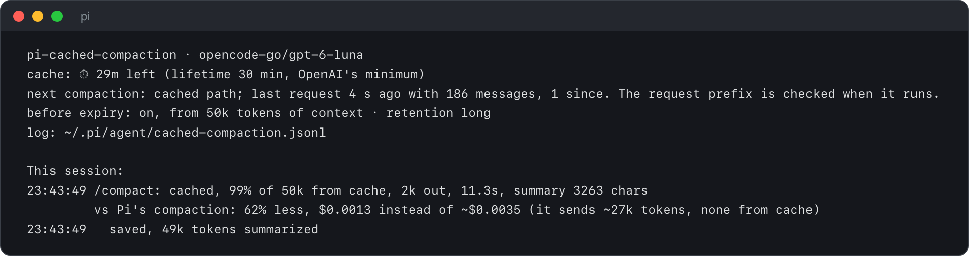The output of /cached-compaction: "pi-cached-compaction · opencode-go/gpt-6-luna. cache: ⏱ 29m left (lifetime 30 min, OpenAI's minimum). next compaction: cached path; last request 4 s ago with 186 messages, 1 since. The request prefix is checked when it runs. before expiry: on, from 50k tokens of context · retention long. log: ~/.pi/agent/cached-compaction.jsonl. This session: 23:43:49 /compact: cached, 99% of 50k from cache, 2k out, 11.3s, summary 3263 chars. vs Pi's compaction: 62% less, $0.0013 instead of ~$0.0035 (it sends ~27k tokens, none from cache). 23:43:49 saved, 49k tokens summarized."