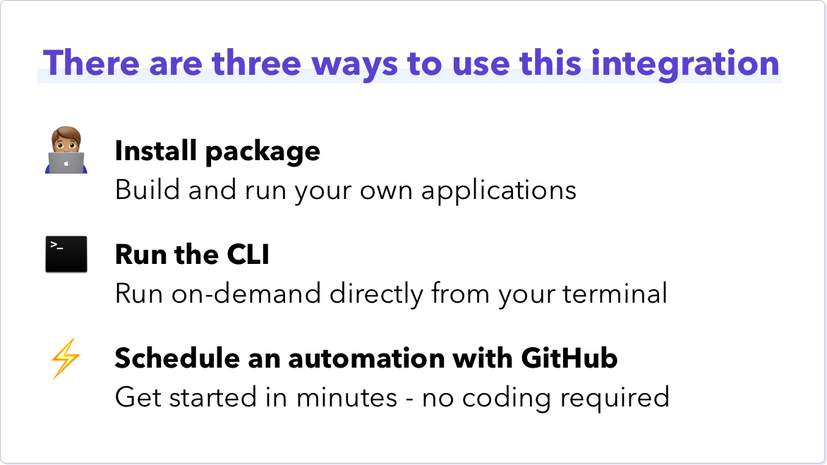 There are three ways to use this integration. Install package - build and run your own applications. Run the CLI - run on-demand directly from your terminal. Schedule an automation with GitHub - get started in minutes - no coding required