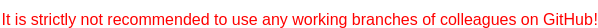 <span style="color:red">It is strictly not recommended to use any working branches of colleagues on GitHub!</span>