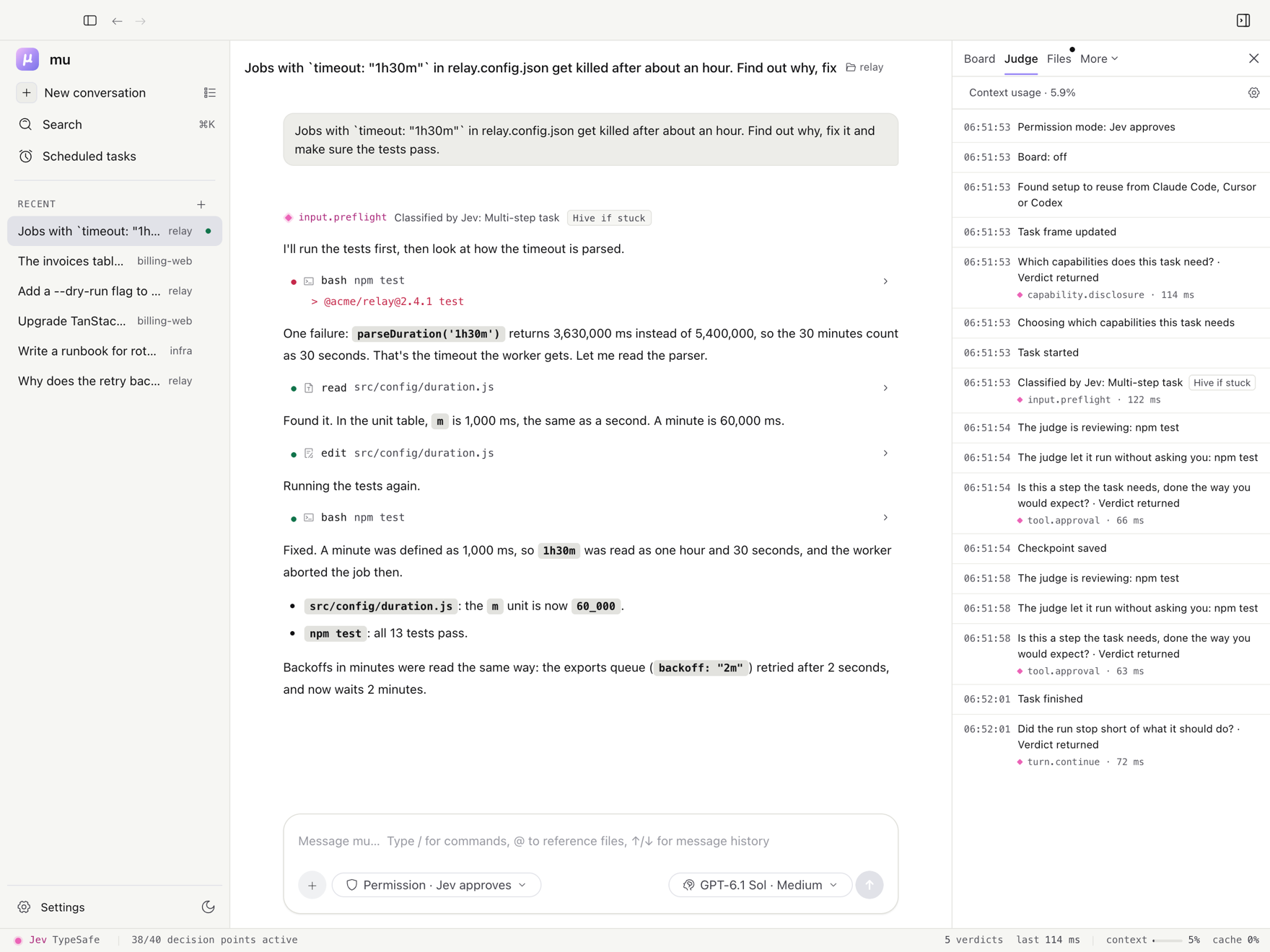 The mu desktop app after a bug fix in relay, a job-queue project: jobs with a 1h30m timeout were killed after an hour because a minute was defined as 1,000 ms. The judge classified the message as a multi-step task (input.preflight), let both test runs through (tool.approval) and found the turn complete (turn.continue). The Judge tab on the right lists each verdict with its decision point and latency, about 60 to 120 ms. The sidebar holds earlier conversations in three projects, and the bar along the bottom shows the judge (Jev, through TypeSafe), 38 of 40 decision points active, 5 verdicts and the context in use.