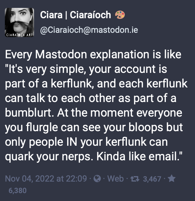 A mastodon post from @Ciaraioch@mastodon.ie with text: Every Mastodon explanation is like "It's very simple, your account is part of a kerflunk, and each kerflunk can talk to each other as part of a bumblurt. At the moment everyone you flurgle can see your bloops but only people IN your kerflunk can quark your nerps. Kinda like email."