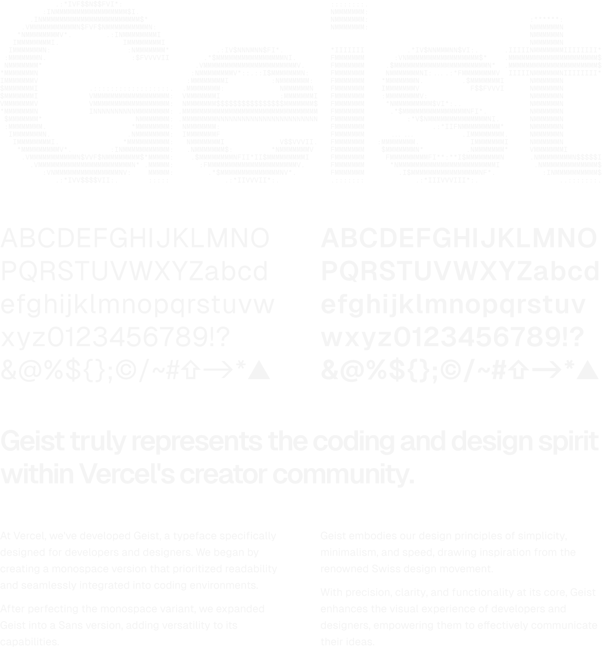 The words “Geist” written as ASCII art in Geist Mono resembling Geist Sans. After this is a demonstration of Geist Sans in regular and bold face that shows alphanumeric characters and some symbols, notably a symbol for Shift, a right arrow, and the Vercel logo. Below is some text written in Geist - a heading: “Geist truly represents the coding and design spirit within Vercel's creator community.”, one paragraph: “At Vercel, we've developed Geist, a typeface specifically designed for developers and designers. We began by creating a monospace version that prioritized readability and seamlessly integrated into coding environments. After perfecting the monospace variant, we expanded Geist into a Sans version, adding versatility to its capabilities.”, and another next to it: “Geist embodies our design principles of simplicity, minimalism, and speed, drawing inspiration from the renowned Swiss design movement. With precision, clarity, and functionality at its core, Geist enhances the visual experience of developers and designers, empowering them to effectively communicate their ideas.”