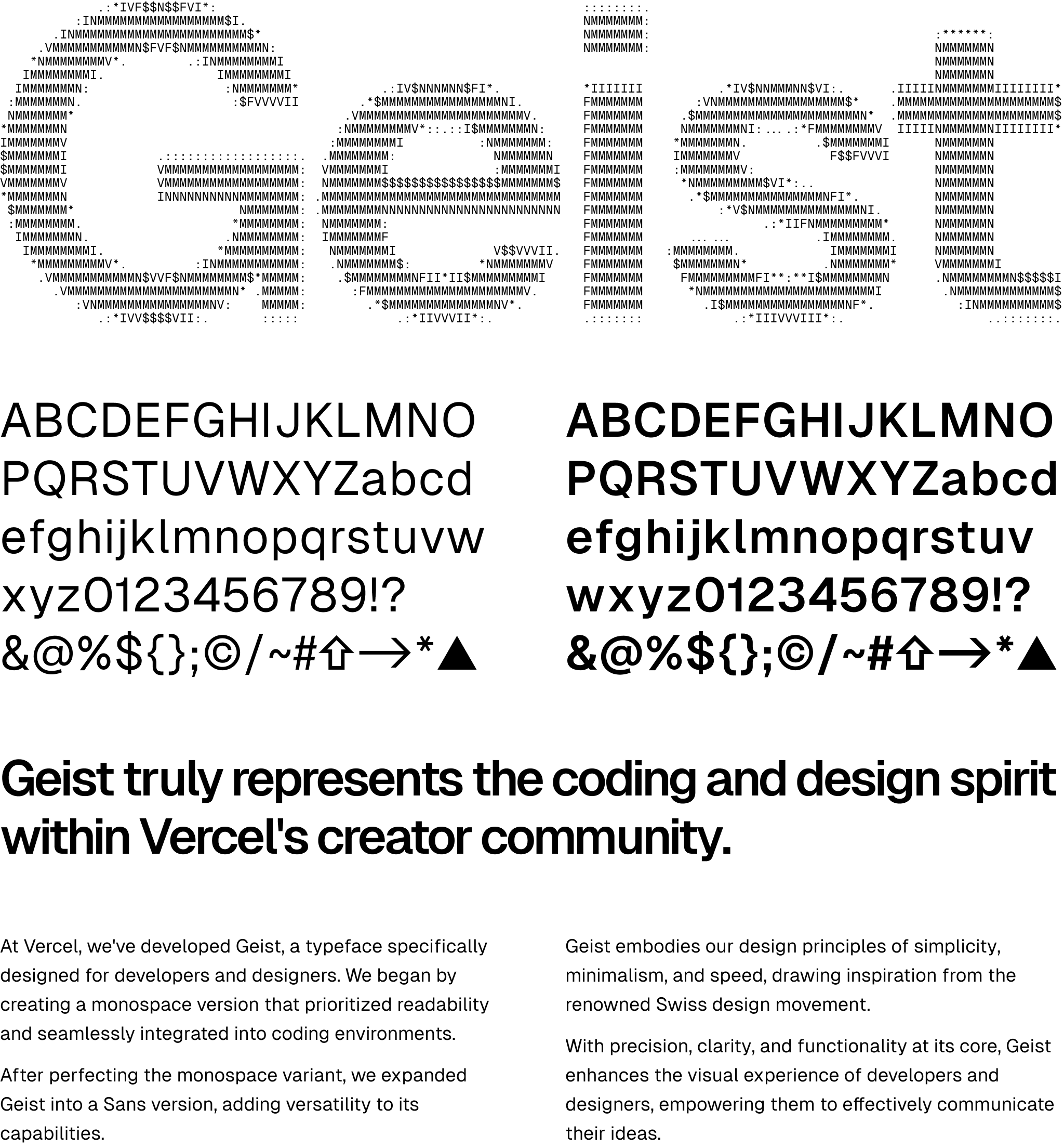 The words “Geist” written as ASCII art in Geist Mono resembling Geist Sans. After this is a demonstration of Geist Sans in regular and bold face that shows alphanumeric characters and some symbols, notably a symbol for Shift, a right arrow, and the Vercel logo. Below is some text written in Geist - a heading: “Geist truly represents the coding and design spirit within Vercel's creator community.”, one paragraph: “At Vercel, we've developed Geist, a typeface specifically designed for developers and designers. We began by creating a monospace version that prioritized readability and seamlessly integrated into coding environments. After perfecting the monospace variant, we expanded Geist into a Sans version, adding versatility to its capabilities.”, and another next to it: “Geist embodies our design principles of simplicity, minimalism, and speed, drawing inspiration from the renowned Swiss design movement. With precision, clarity, and functionality at its core, Geist enhances the visual experience of developers and designers, empowering them to effectively communicate their ideas.”