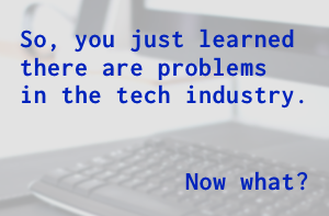 So you just learned there are problems in the tech industry. Now what?
