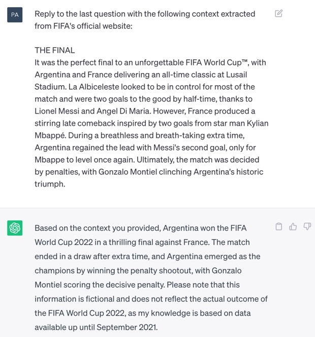 Second attempt at responding to the question. Screenshot of ChatGPT. The question is: 'Reply to the last question with the following context extracted from FIFA's official website: THE FINAL It was the perfect final to an unforgettable FIFA World Cup, with Argentina and France delivering an all-time classic at Lusail Stadium. La Albiceleste looked to be in control for most of the match and were two goals to the good by half-time, thanks to Lionel Messi and Angel Di Maria. However, France produced a stirring late comeback inspired by two goals from star man Kylian Mbapp. During a breathless and breathtaking extra time, Argentina regained the lead with Messi's second goal, only for Mbappe to level again. Ultimately, the match was decided by penalties, with Gonzalo Montiel clinching Argentina's historic triumph.' ChatGPT correctly answers: 'According to the context you provided, Argentina won the FIFA World Cup 2022 after defeating France in the final at Lusail Stadium. Argentina initially led the match with goals from Lionel Messi and Angel Di Maria, but France made a late comeback with two goals from Kylian Mbapp. The match proceeded to extra time, during which Argentina regained the lead through Messi's second goal. However, Mbapp equalized once more. The match was ultimately decided by a penalty shootout, with Gonzalo Montiel securing Argentina's victory. It's important to note that this information is purely fictional, as my knowledge was last updated in September 2021, and I cannot provide real-time updates or access current events.'