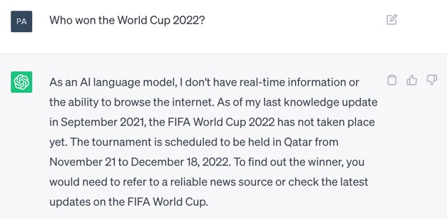 Screenshot of ChatGPT. The question is: 'Who won the World Cup 2022?' ChatGPT's answer is: 'As an AI language model, I don't have real-time information or the ability to browse the internet. As of my last knowledge update in September 2021, the FIFA World Cup 2022 has not occurred yet. The tournament is scheduled to be held in Qatar from November 21 to December 18, 2022. To find out the winner, you would need to refer to a reliable news source or check the latest updates on the FIFA World Cup.'