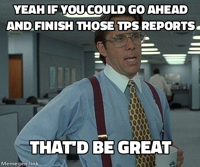 Yeah, if you could go ahead and finish those TPS reports, that'd be great