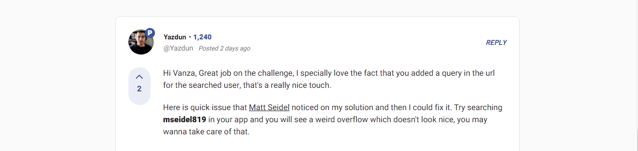 Yazdun said "Hi Vanza, Great job on this challenge, I specially love the fact that you added a query in the url for the searched user, that's a really nice touch. Here is a quick issue that Matt Seidel noticed on my solution and then I could fix it. Try searching mseidel819 in your app and you will see a weird overflow which doesn't look nice, you may wanna take care of that."