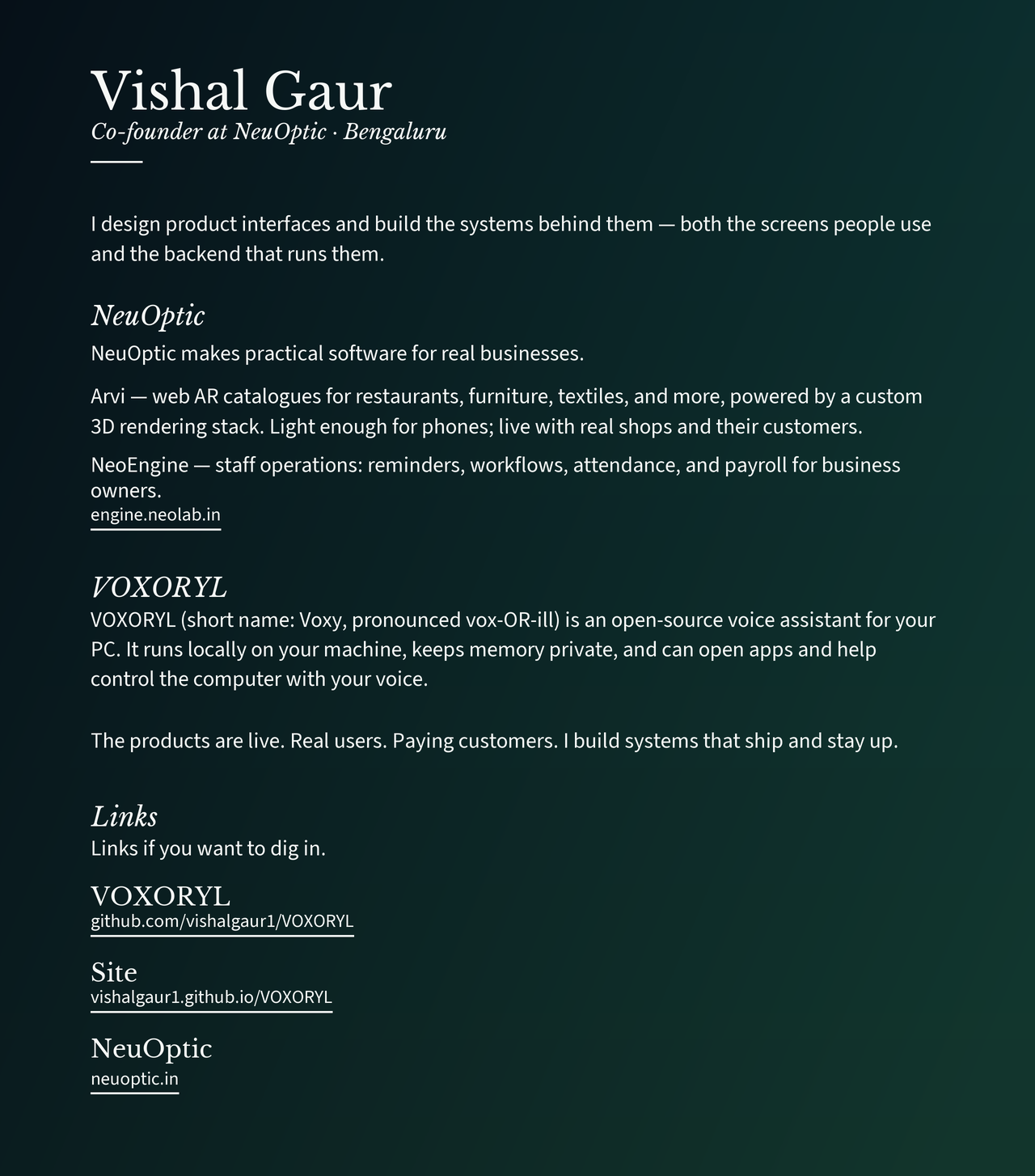 Vishal Gaur. Co-founder at NeuOptic, Bengaluru. Designs product interfaces and builds the systems behind them — screens people use and the backend that runs them. NeuOptic makes practical software: Arvi is web AR catalogues powered by a custom 3D rendering stack, light enough for phones, live with real shops and customers. NeoEngine is staff operations — reminders, workflows, attendance, and payroll. https://engine.neolab.in VOXORYL (Voxy, pronounced vox-OR-ill) is an open-source local voice assistant for your PC: on-device, private memory, can open apps and help control the computer. The products are live. Real users. Paying customers. I build systems that ship and stay up. VOXORYL: https://github.com/vishalgaur1/VOXORYL Site: https://vishalgaur1.github.io/VOXORYL/ NeuOptic: https://neuoptic.in