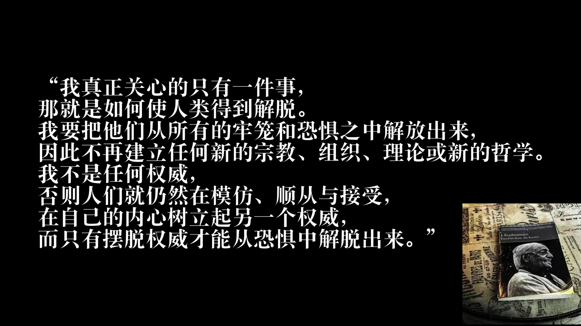 我真正关心的只有一件事那就是如何使人类得到解脱。 我要把他们从所有的牢笼和恐惧之中解放出来，因此不再建立任何新的宗教、组织、理论或新的哲学。 我不是任何权威，否则人们就仍然在模仿、顺从与接受在自己的内心树立起另一个权威，而只有摆脱权威才能从恐惧中解脱出来。