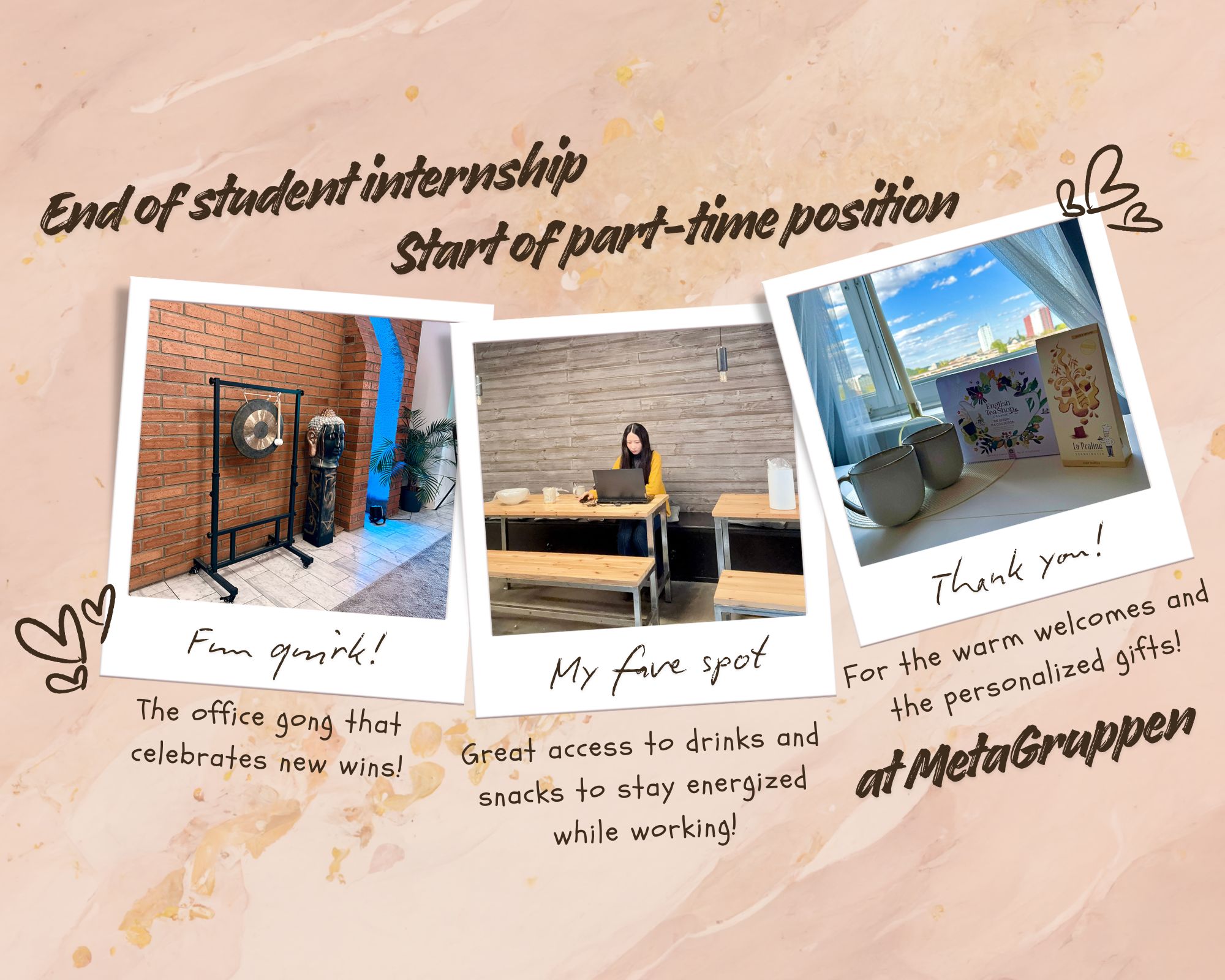 A celebratory, scrapbook-style collage on a marbled background with hand-drawn heart doodles. At the top, the hand-written style text reads, 'End of student internship' and 'Start of part-time position.' Below this, there are three polaroid-style photos. The left-most polaroid shows an office gong, with hand-drawn text below it saying, 'Fun quirk! The office gong that celebrates new wins!' The middle polaroid shows a person working on a laptop at a kitchen counter with bench seating, with text below it saying, 'My fave spot! Great access to drinks and snacks to stay energized while working!' The right-most polaroid shows a window sill with two mugs and two gift boxes, with text below it saying, 'Thank you! For the warm welcomes and the personalized gifts!' followed by, 'at MetaGruppen.'