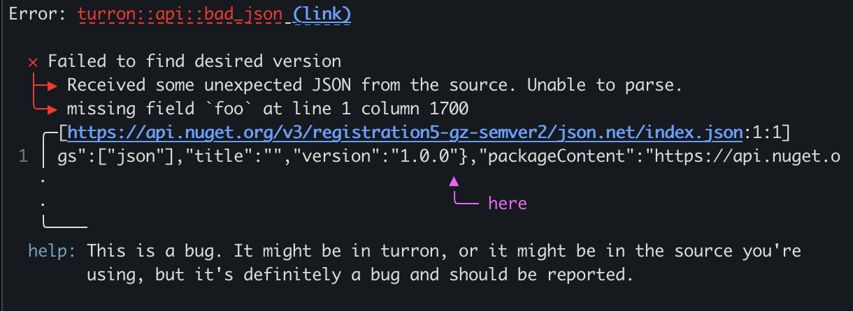 Hi! miette also includes a screen-reader-oriented diagnostic printer that's enabled in various situations, such as when you use NO_COLOR or CLICOLOR settings, or on CI. This behavior is also fully configurable and customizable. For example, this is what this particular diagnostic will look like when the narrated printer is enabled:
\
Error: Received some bad JSON from the source. Unable to parse.
    Caused by: missing field `foo` at line 1 column 1700
\
Begin snippet for https://api.nuget.org/v3/registration5-gz-semver2/json.net/index.json starting
at line 1, column 1659
\
snippet line 1: gs":["json"],"title":"","version":"1.0.0"},"packageContent":"https://api.nuget.o
    highlight starting at line 1, column 1699: last parsing location
\
diagnostic help: This is a bug. It might be in ruget, or it might be in the source you're using,
but it's definitely a bug and should be reported.
diagnostic error code: ruget::api::bad_json
