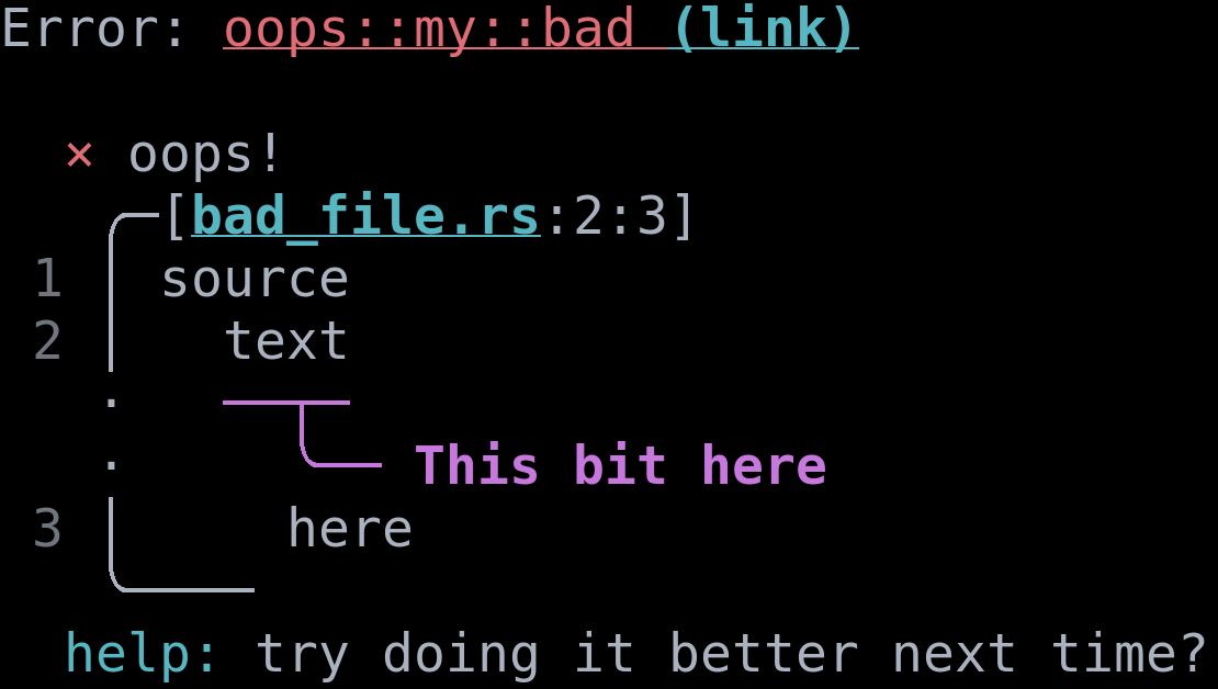 
Narratable printout:
\
Error: oops!
    Diagnostic severity: error
\
Begin snippet for bad_file.rs starting at line 1, column 1
\
snippet line 1: source
snippet line 2:   text
    highlight starting at line 2, column 3: these two lines
snippet line 3:     here
\
diagnostic help: try doing it better next time?
diagnostic error code: oops::my::bad
